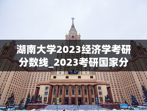 湖南大学2023经济学考研分数线_2023考研国家分数线