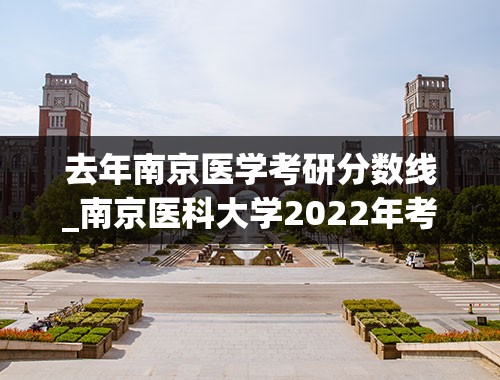 去年南京医学考研分数线_南京医科大学2022年考研复试分数线