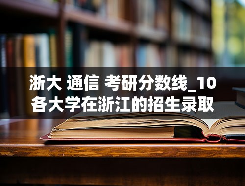 浙大 通信 考研分数线_10各大学在浙江的招生录取分数线&lt;重点线以上的》 帮忙整理下