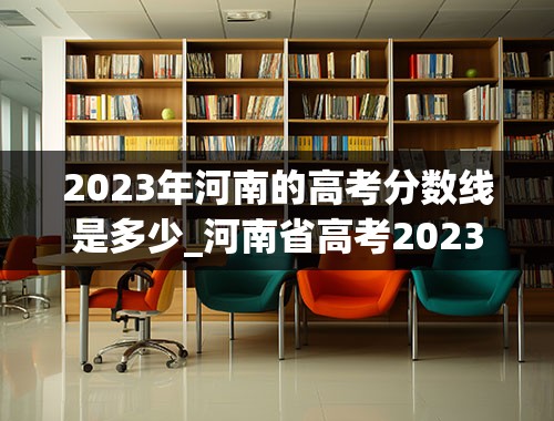 2023年河南的高考分数线是多少_河南省高考2023分数线
