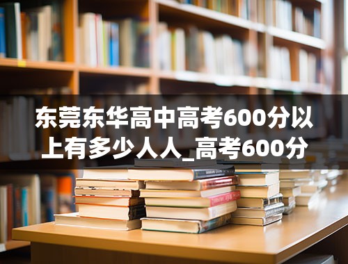 东莞东华高中高考600分以上有多少人人_高考600分以上全国总共多少人