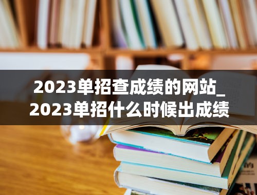 2023单招查成绩的网站_2023单招什么时候出成绩