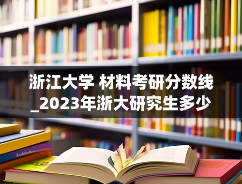 浙江大学 材料考研分数线_2023年浙大研究生多少分能进复试