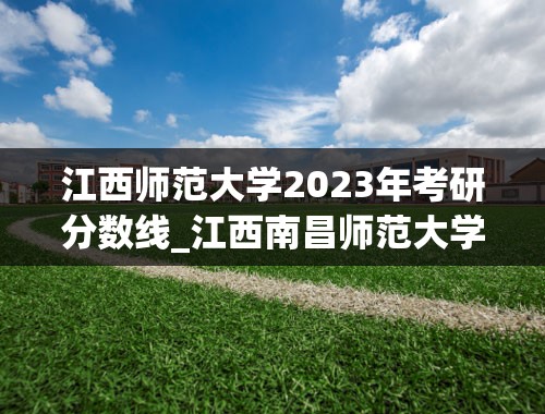江西师范大学2023年考研分数线_江西南昌师范大学录取分数线2023