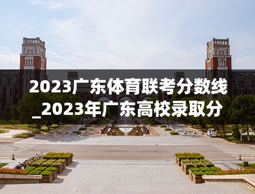2023广东体育联考分数线_2023年广东高校录取分数线