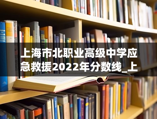上海市北职业高级中学应急救援2022年分数线_上海高考分数线2022年公布