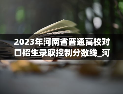 2023年河南省普通高校对口招生录取控制分数线_河南省2023高校投档线