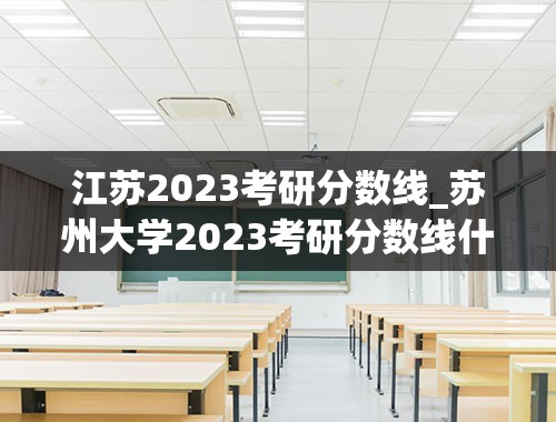 江苏2023考研分数线_苏州大学2023考研分数线什么时候发布？