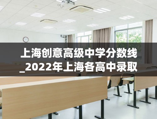 上海创意高级中学分数线_2022年上海各高中录取分数线