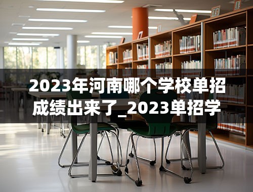 2023年河南哪个学校单招成绩出来了_2023单招学校及分数线河南