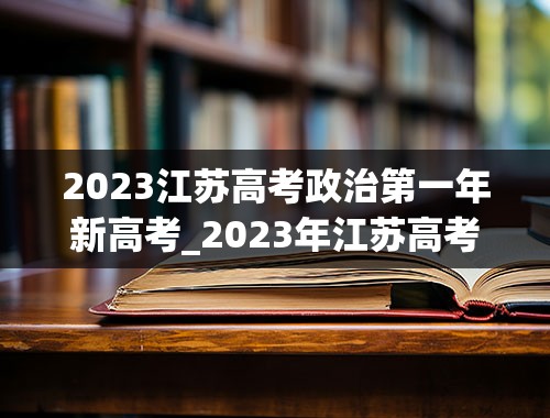 2023江苏高考政治第一年新高考_2023年江苏高考考全国卷卷几