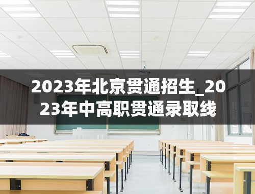 2023年北京贯通招生_2023年中高职贯通录取线