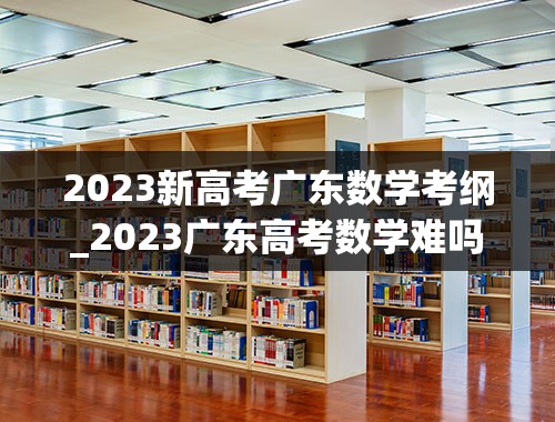 2023新高考广东数学考纲_2023广东高考数学难吗-