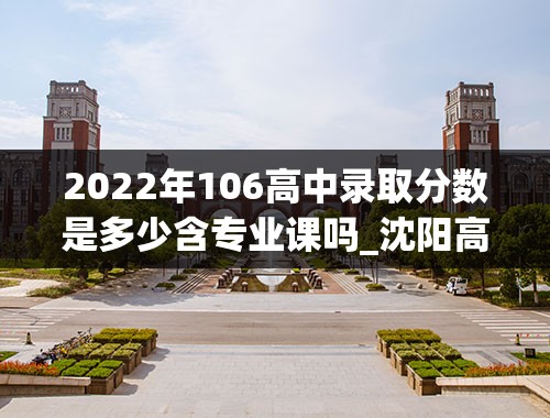 2022年106高中录取分数是多少含专业课吗_沈阳高中分数线2022年公布