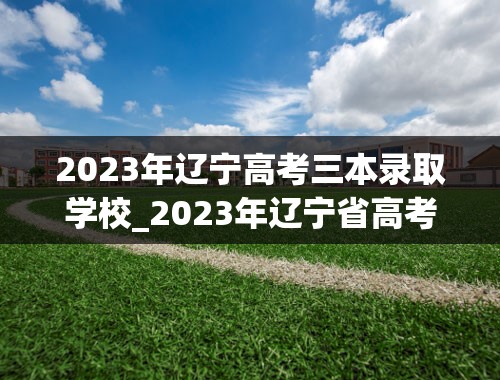 2023年辽宁高考三本录取学校_2023年辽宁省高考录取投档最低分