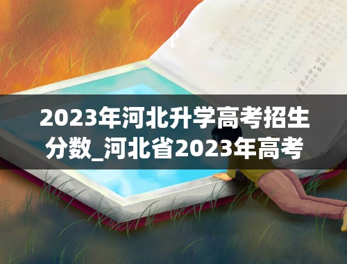 2023年河北升学高考招生分数_河北省2023年高考分数线是多少