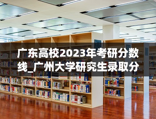 广东高校2023年考研分数线_广州大学研究生录取分数线2023