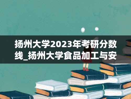 扬州大学2023年考研分数线_扬州大学食品加工与安全考研23年分数分布