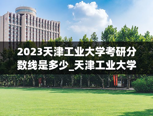 2023天津工业大学考研分数线是多少_天津工业大学研究生初试录取分数线