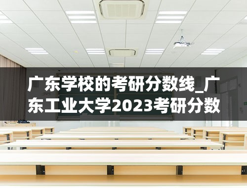 广东学校的考研分数线_广东工业大学2023考研分数线是多少？
