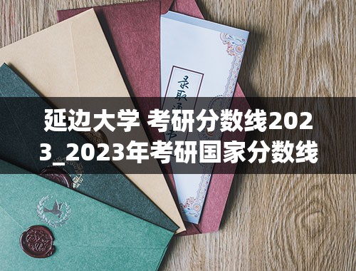 延边大学 考研分数线2023_2023年考研国家分数线一览表(含2021-2022年)