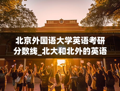 北京外国语大学英语考研分数线_北大和北外的英语研究生哪个更难考