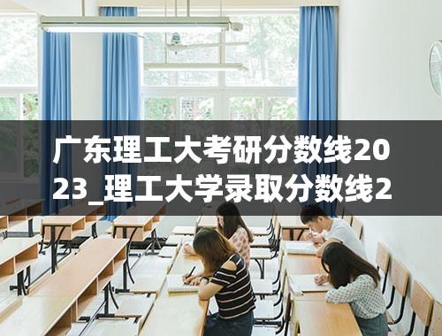 广东理工大考研分数线2023_理工大学录取分数线2023