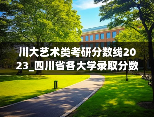 川大艺术类考研分数线2023_四川省各大学录取分数线2023年