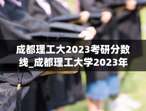 成都理工大2023考研分数线_成都理工大学2023年考研分数线