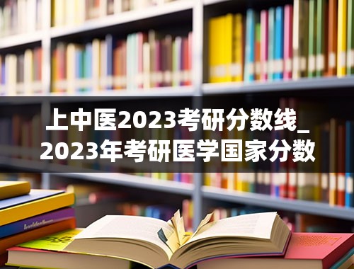 上中医2023考研分数线_2023年考研医学国家分数线